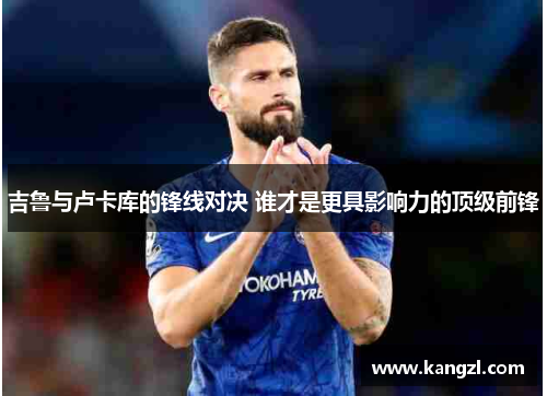 吉鲁与卢卡库的锋线对决 谁才是更具影响力的顶级前锋