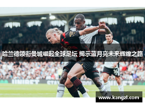 哈兰德领衔曼城崛起全球足坛 揭示蓝月亮未来辉煌之路