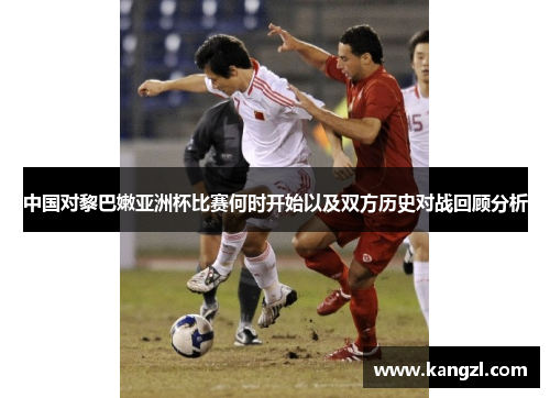 中国对黎巴嫩亚洲杯比赛何时开始以及双方历史对战回顾分析