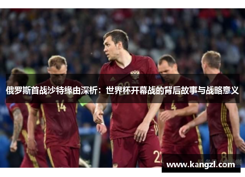 俄罗斯首战沙特缘由深析：世界杯开幕战的背后故事与战略意义