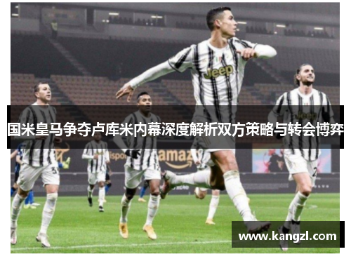 国米皇马争夺卢库米内幕深度解析双方策略与转会博弈