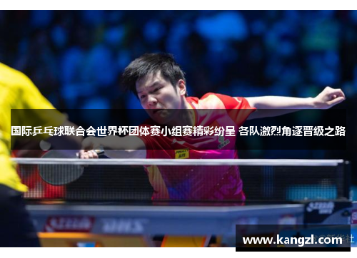 国际乒乓球联合会世界杯团体赛小组赛精彩纷呈 各队激烈角逐晋级之路