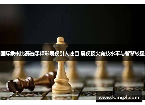 国际象棋比赛选手精彩表现引人注目 展现顶尖竞技水平与智慧较量