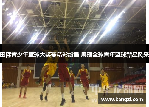 国际青少年篮球大奖赛精彩纷呈 展现全球青年篮球新星风采