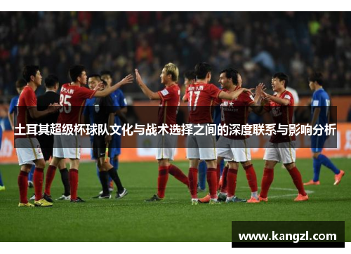 土耳其超级杯球队文化与战术选择之间的深度联系与影响分析