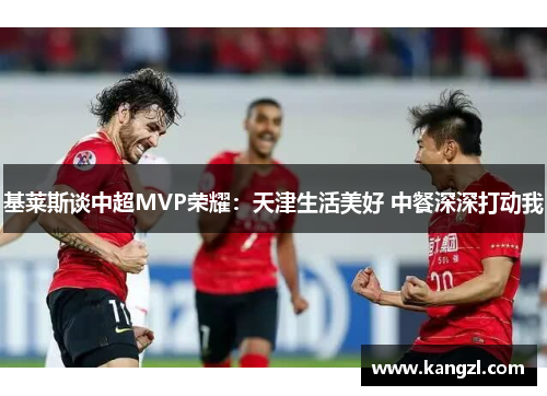 基莱斯谈中超MVP荣耀：天津生活美好 中餐深深打动我
