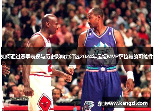 如何通过赛季表现与历史影响力评选2024年足坛MVP萨拉赫的可能性